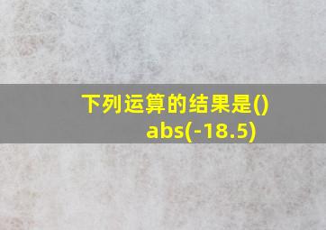 下列运算的结果是() abs(-18.5)